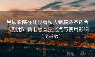 星辰影院在线观看私人到底适不适合长期用？新旧版本变化点与使用影响（收藏版）
