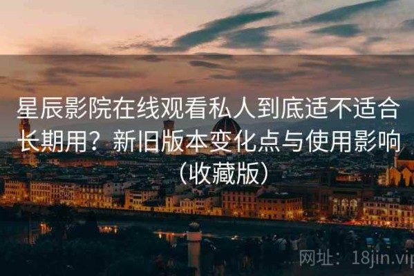 星辰影院在线观看私人到底适不适合长期用？新旧版本变化点与使用影响（收藏版）