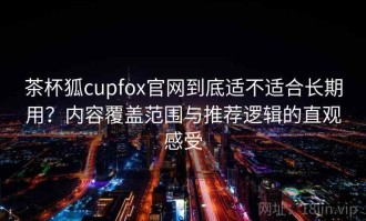 茶杯狐cupfox官网到底适不适合长期用？内容覆盖范围与推荐逻辑的直观感受