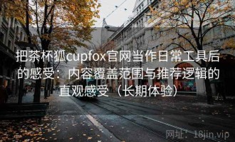 把茶杯狐cupfox官网当作日常工具后的感受：内容覆盖范围与推荐逻辑的直观感受（长期体验）