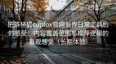 把茶杯狐cupfox官网当作日常工具后的感受：内容覆盖范围与推荐逻辑的直观感受（长期体验）