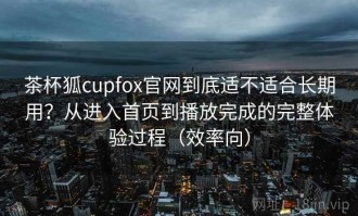 茶杯狐cupfox官网到底适不适合长期用？从进入首页到播放完成的完整体验过程（效率向）