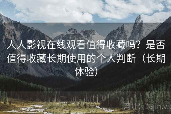 人人影视在线观看值得收藏吗？是否值得收藏长期使用的个人判断（长期体验）