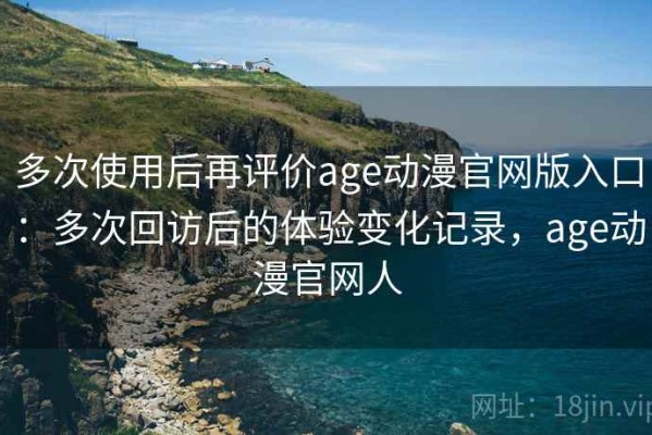 多次使用后再评价age动漫官网版入口：多次回访后的体验变化记录，age动漫官网人