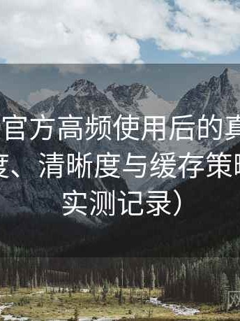age动漫官方高频使用后的真实结论：加载速度、清晰度与缓存策略观察（实测记录）