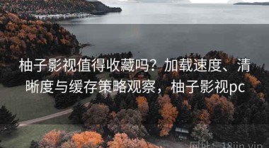 柚子影视值得收藏吗？加载速度、清晰度与缓存策略观察，柚子影视pc