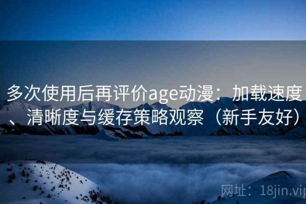 多次使用后再评价age动漫：加载速度、清晰度与缓存策略观察（新手友好）