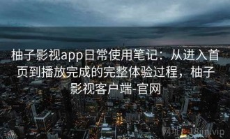 柚子影视app日常使用笔记：从进入首页到播放完成的完整体验过程，柚子影视客户端-官网