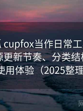 把茶杯狐 cupfox当作日常工具后的感受：资源更新节奏、分类结构与整体使用体验（2025整理）
