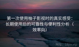 第一次使用柚子影视时的真实感受：长期使用后的可靠性与便利性分析（效率向）