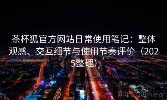 茶杯狐官方网站日常使用笔记：整体观感、交互细节与使用节奏评价（2025整理）