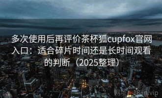 多次使用后再评价茶杯狐cupfox官网入口：适合碎片时间还是长时间观看的判断（2025整理）