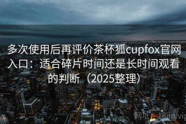 多次使用后再评价茶杯狐cupfox官网入口：适合碎片时间还是长时间观看的判断（2025整理）
