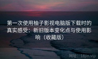 第一次使用柚子影视电脑版下载时的真实感受：新旧版本变化点与使用影响（收藏版）