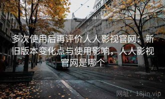 多次使用后再评价人人影视官网：新旧版本变化点与使用影响，人人影视官网是哪个