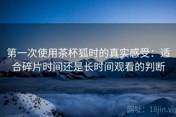 第一次使用茶杯狐时的真实感受：适合碎片时间还是长时间观看的判断