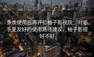 多次使用后再评价柚子影视院：对新手更友好的使用路线建议，柚子影视好不好