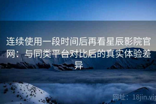 连续使用一段时间后再看星辰影院官网：与同类平台对比后的真实体验差异