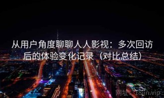 从用户角度聊聊人人影视：多次回访后的体验变化记录（对比总结）