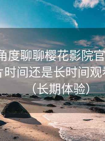 从用户角度聊聊樱花影院官网入口：适合碎片时间还是长时间观看的判断（长期体验）