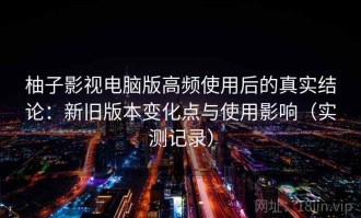 柚子影视电脑版高频使用后的真实结论：新旧版本变化点与使用影响（实测记录）