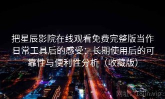 把星辰影院在线观看免费完整版当作日常工具后的感受：长期使用后的可靠性与便利性分析（收藏版）