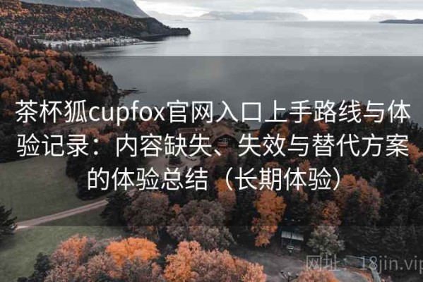 茶杯狐cupfox官网入口上手路线与体验记录：内容缺失、失效与替代方案的体验总结（长期体验）