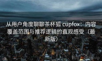 从用户角度聊聊茶杯狐 cupfox：内容覆盖范围与推荐逻辑的直观感受（最新版）