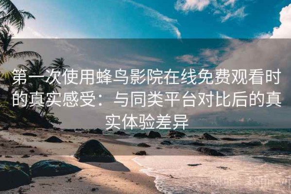 第一次使用蜂鸟影院在线免费观看时的真实感受：与同类平台对比后的真实体验差异