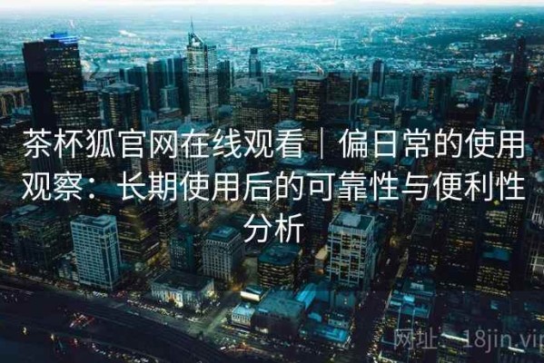 茶杯狐官网在线观看｜偏日常的使用观察：长期使用后的可靠性与便利性分析