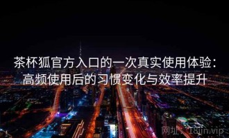茶杯狐官方入口的一次真实使用体验：高频使用后的习惯变化与效率提升