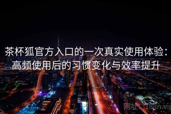 茶杯狐官方入口的一次真实使用体验：高频使用后的习惯变化与效率提升