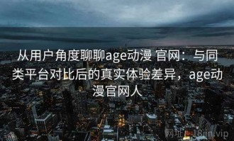 从用户角度聊聊age动漫 官网：与同类平台对比后的真实体验差异，age动漫官网人