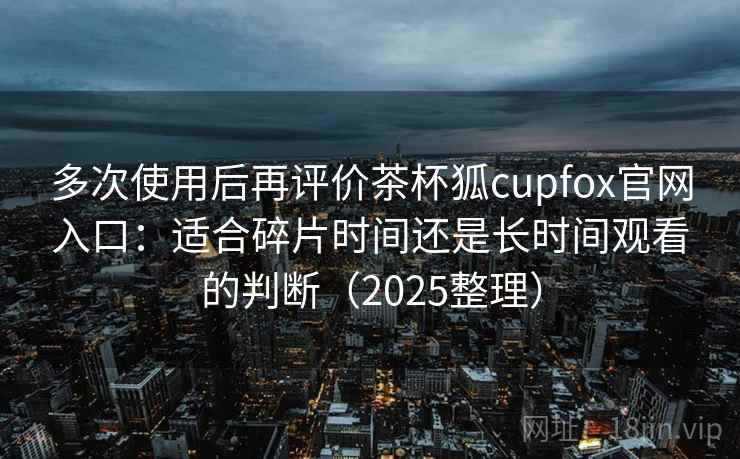 多次使用后再评价茶杯狐cupfox官网入口：适合碎片时间还是长时间观看的判断（2025整理）