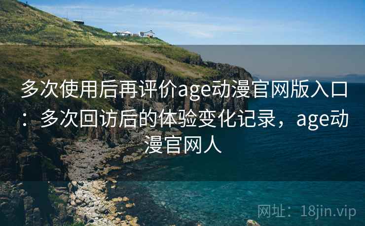 多次使用后再评价age动漫官网版入口：多次回访后的体验变化记录，age动漫官网人