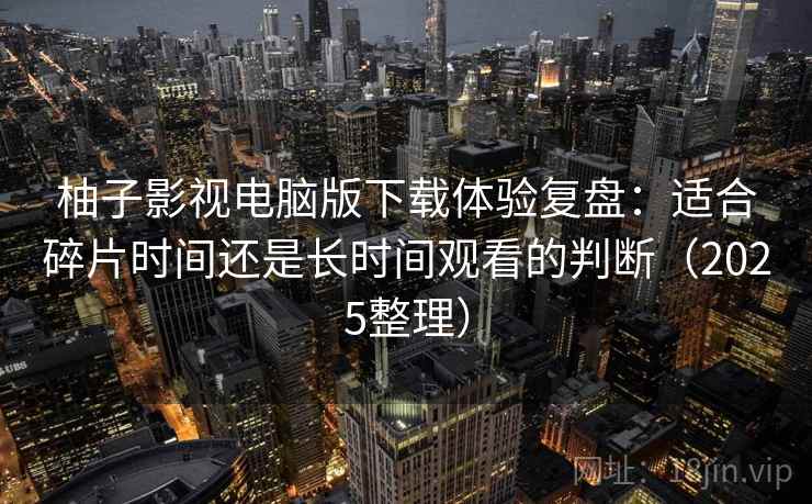 柚子影视电脑版下载体验复盘：适合碎片时间还是长时间观看的判断（2025整理）