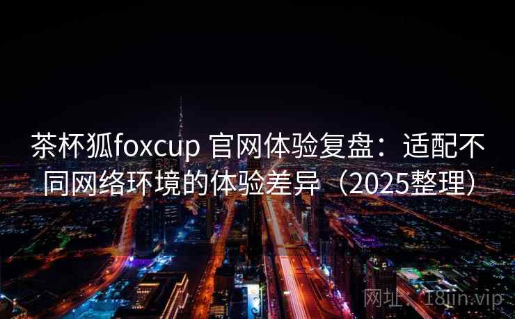 茶杯狐foxcup 官网体验复盘:适配不同网络环境的体验差异(2025整理) 茶杯狐foxcup 官网体验复盘:适配不同网络环境的体验差异(2025整理)
