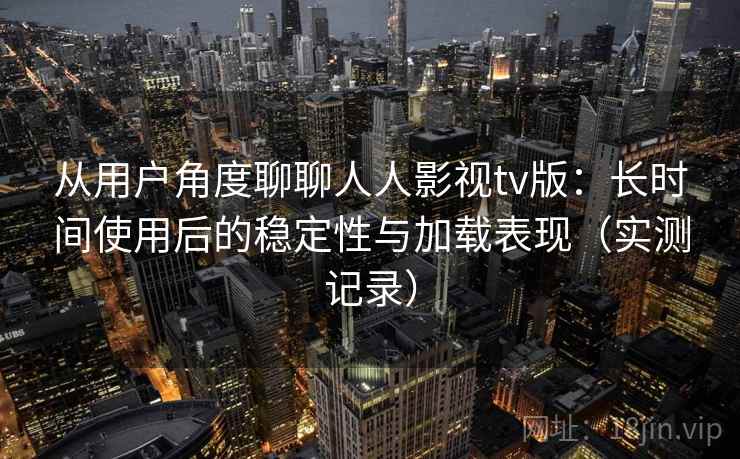 从用户角度聊聊人人影视tv版：长时间使用后的稳定性与加载表现（实测记录）