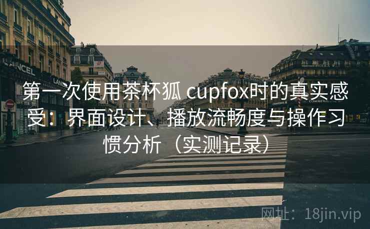 第一次使用茶杯狐 cupfox时的真实感受：界面设计、播放流畅度与操作习惯分析（实测记录）