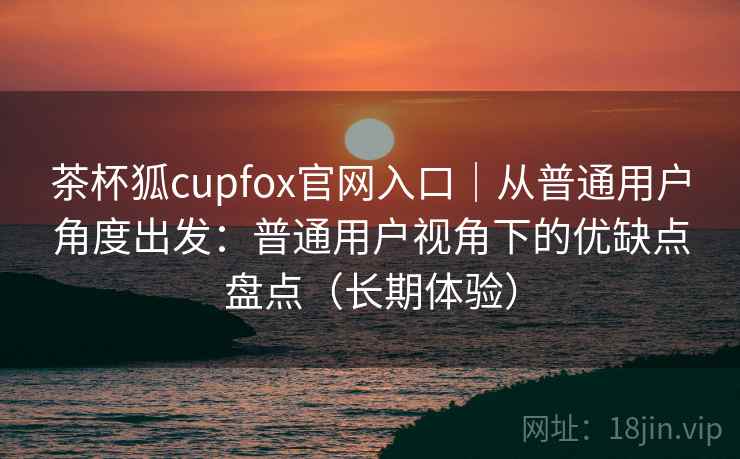 茶杯狐cupfox官网入口｜从普通用户角度出发：普通用户视角下的优缺点盘点（长期体验）