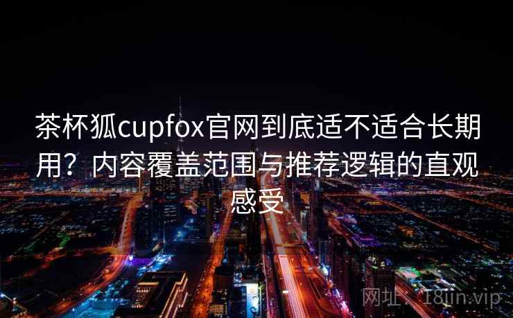 茶杯狐cupfox官网到底适不适合长期用？内容覆盖范围与推荐逻辑的直观感受