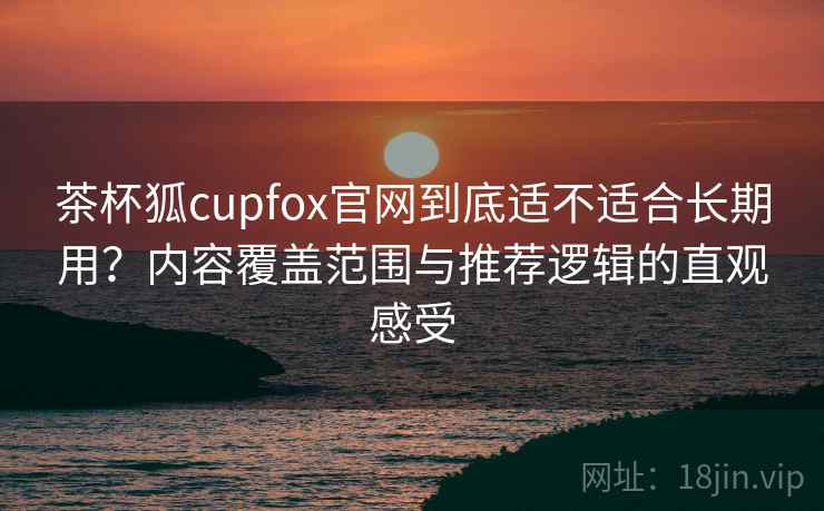 茶杯狐cupfox官网到底适不适合长期用？内容覆盖范围与推荐逻辑的直观感受