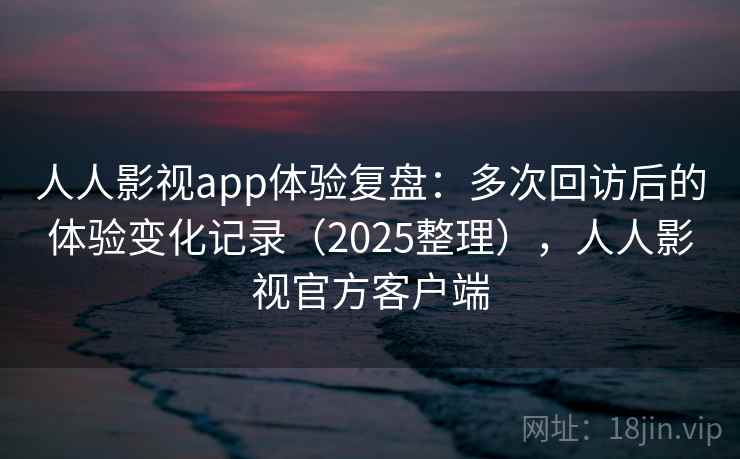 人人影视app体验复盘：多次回访后的体验变化记录（2025整理），人人影视官方客户端