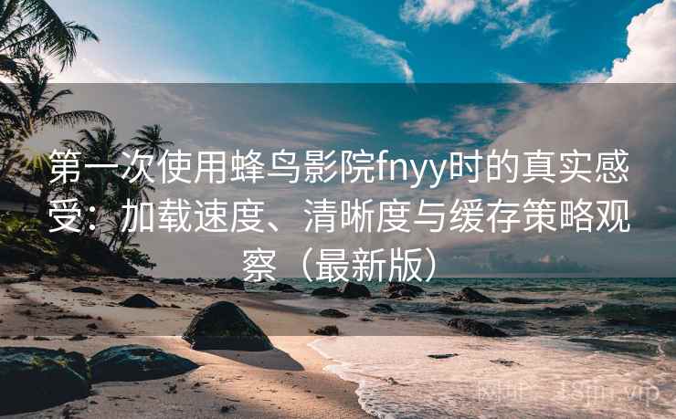 第一次使用蜂鸟影院fnyy时的真实感受：加载速度、清晰度与缓存策略观察（最新版）