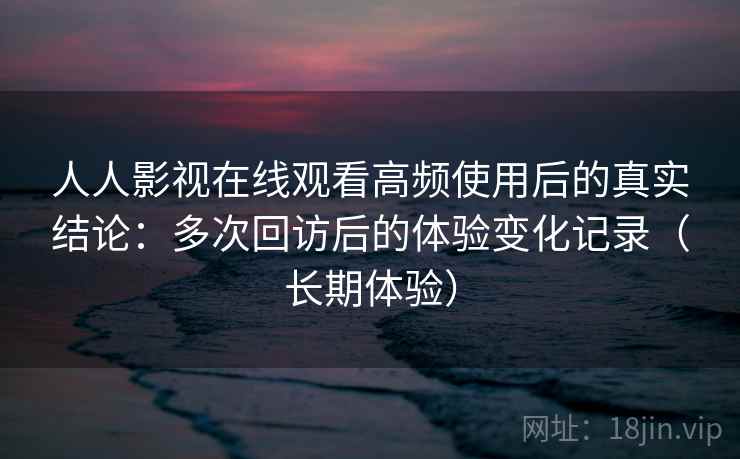 人人影视在线观看高频使用后的真实结论：多次回访后的体验变化记录（长期体验）