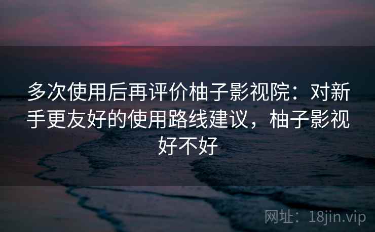 多次使用后再评价柚子影视院:对新手更友好的使用路线建议,柚子影视好不好 多次使用后再评价柚子影视院:对新手更友好的使用路线建议,柚子影视好不好