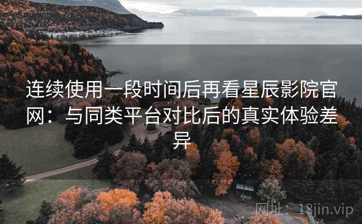 连续使用一段时间后再看星辰影院官网：与同类平台对比后的真实体验差异