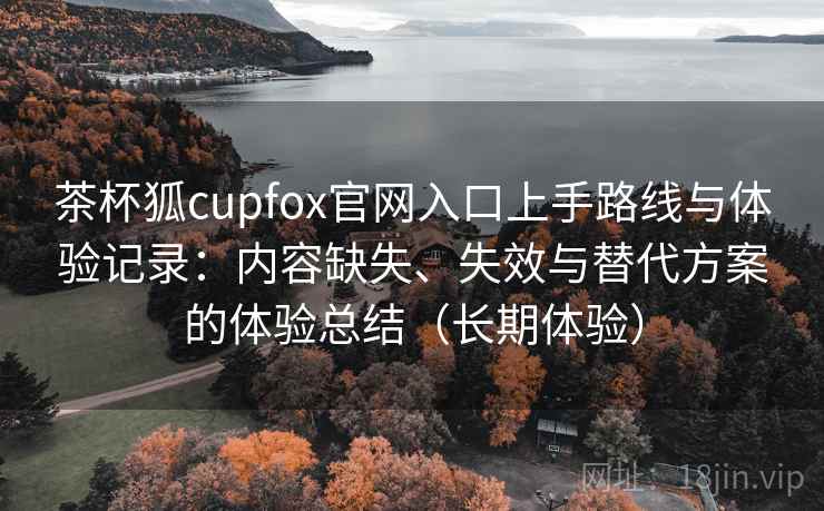 茶杯狐cupfox官网入口上手路线与体验记录：内容缺失、失效与替代方案的体验总结（长期体验）