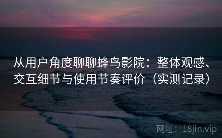 从用户角度聊聊蜂鸟影院：整体观感、交互细节与使用节奏评价（实测记录）