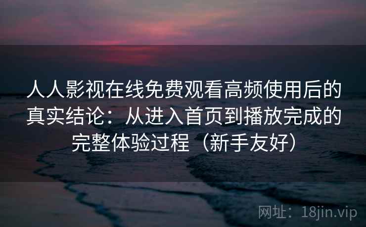 人人影视在线免费观看高频使用后的真实结论：从进入首页到播放完成的完整体验过程（新手友好）